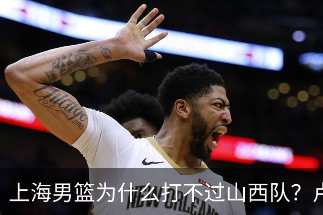上海男篮为什么打不过山西队？卢伟赛后一席话，直接戳中要害