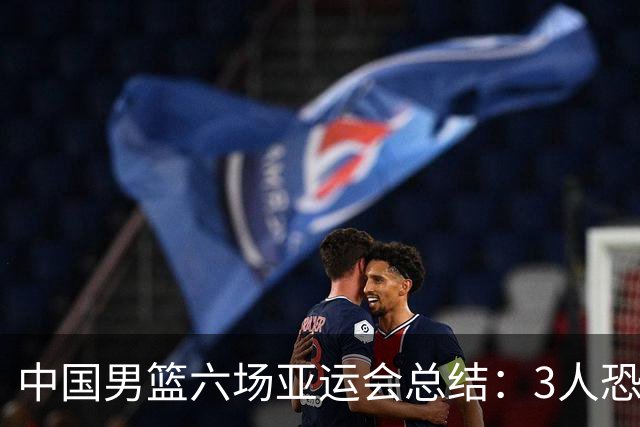 中国男篮六场亚运会总结：3人恐淘汰，3人要调整，5人需考虑召回