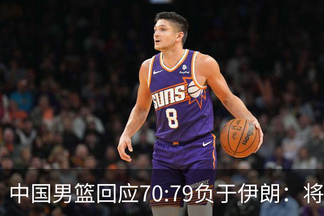 中国男篮回应70:79负于伊朗：将进行全方位总结，剖析问题根源，为未来的比赛做好准备