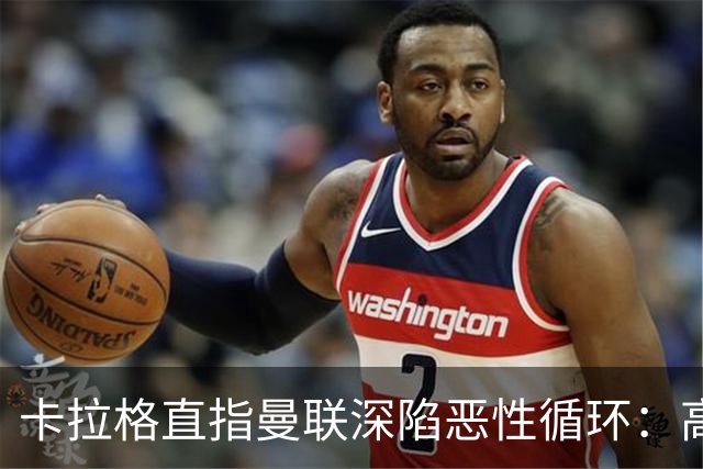 卡拉格直指曼联深陷恶性循环：高薪冗员难清理，砸钱无效难争欧冠