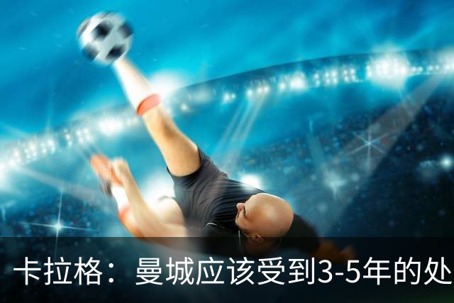 卡拉格：曼城应该受到3-5年的处罚，老板们应该离开俱乐部