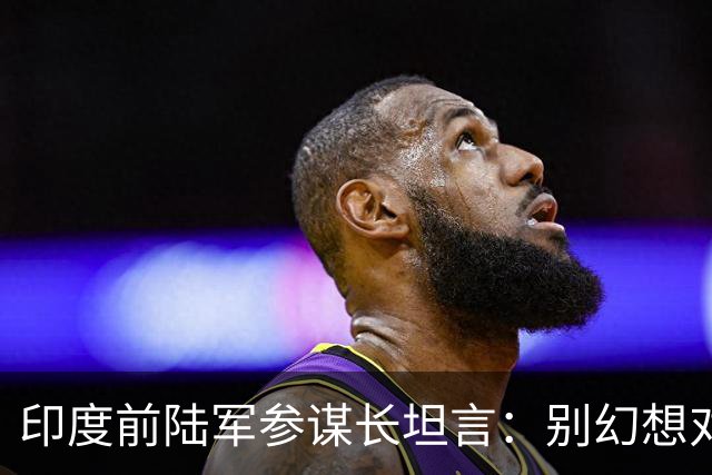 印度前陆军参谋长坦言：别幻想对华动武，印度承担不起代价
