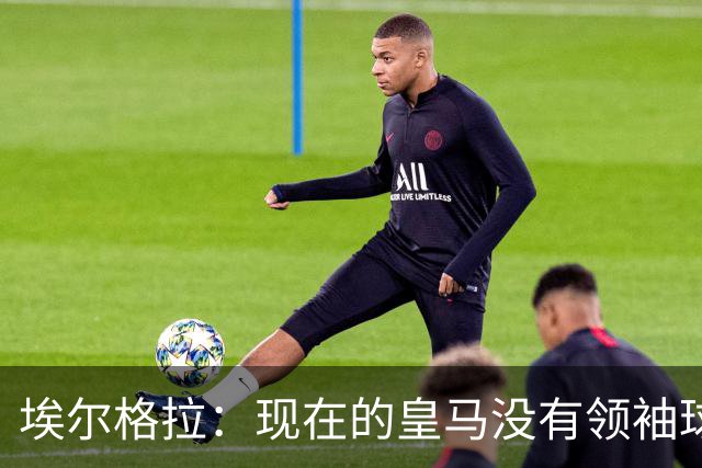 埃尔格拉：现在的皇马没有领袖球员，更衣室内自负的人太多了