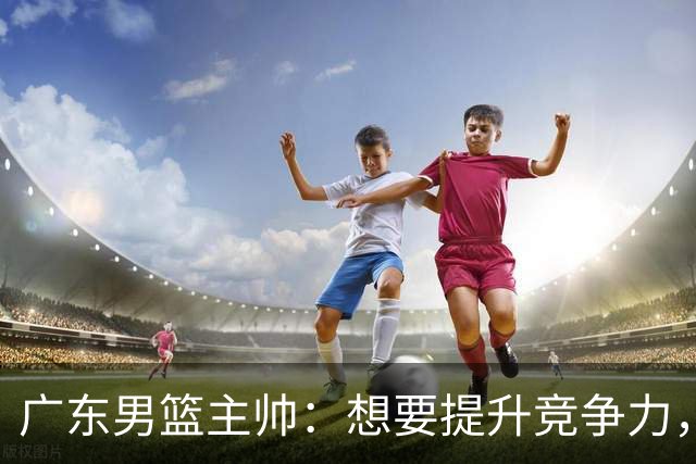 广东男篮主帅：想要提升竞争力，必须加固一对一防守 做好篮板卡位