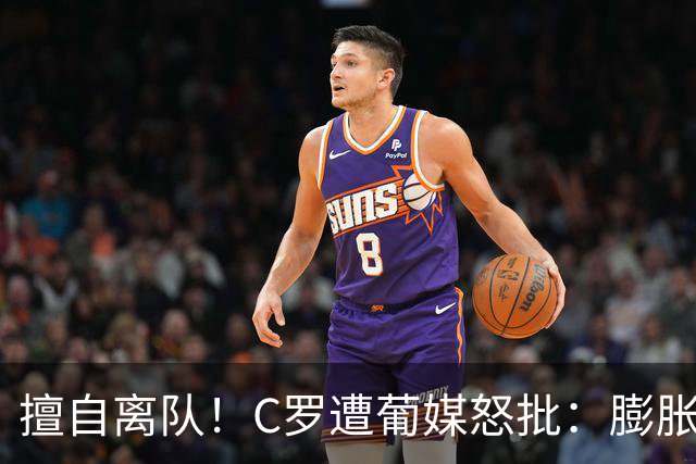 擅自离队！C罗遭葡媒怒批：膨胀+自负 不懂优雅老去 言行自相矛盾