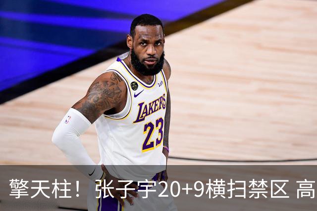 擎天柱！张子宇20+9横扫禁区 高效发挥令对手无可奈何