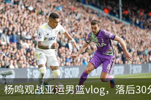 杨鸣观战亚运男篮vlog，落后30分看不下去提前离场