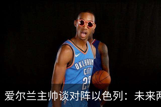 爱尔兰主帅谈对阵以色列：未来两队不应再交手，欧足联需要介入