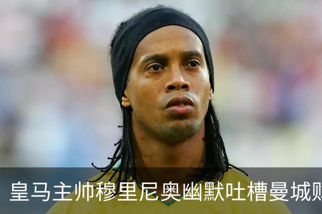 皇马主帅穆里尼奥幽默吐槽曼城财务案：得到80岁，才能看到定论！
