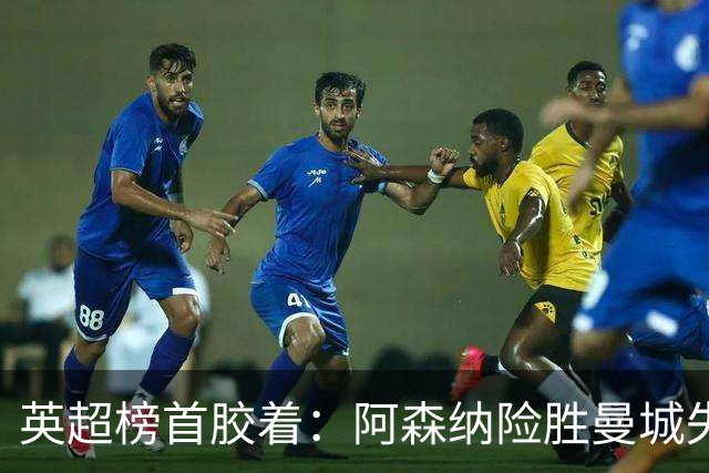 英超榜首胶着：阿森纳险胜曼城失手争冠悬念再起