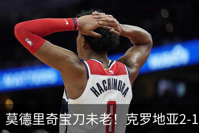 莫德里奇宝刀未老！克罗地亚2-1力克捷克，帕萨利奇头槌定胜局
