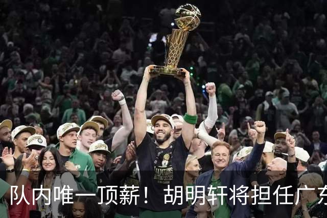 队内唯一顶薪！胡明轩将担任广东男篮新赛季的队长