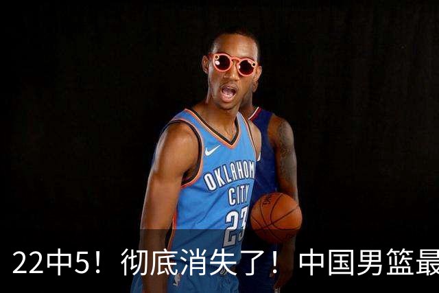 22中5！彻底消失了！中国男篮最佳阵容前锋