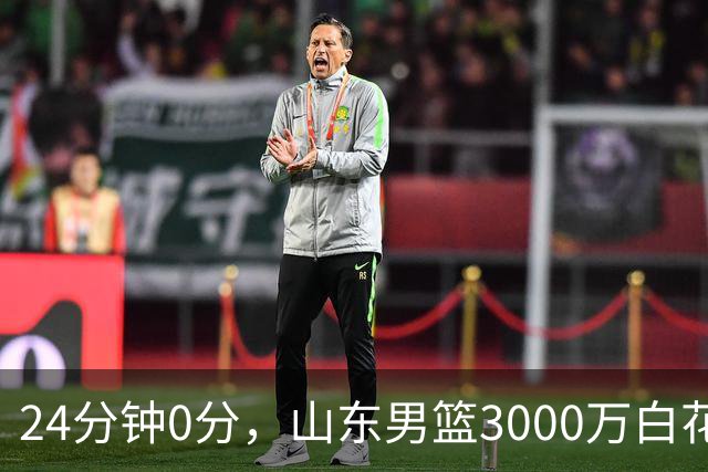 24分钟0分，山东男篮3000万白花了？男篮国手首秀崩盘