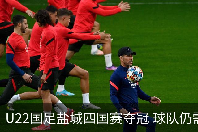 U22国足盐城四国赛夺冠 球队仍需进一步磨合