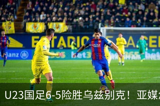 U23国足6-5险胜乌兹别克！亚媒怎么说，日媒惊叹，韩媒直呼不可思议